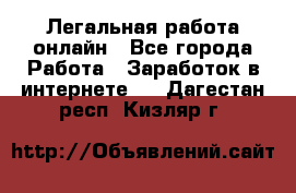 Легальная работа онлайн - Все города Работа » Заработок в интернете   . Дагестан респ.,Кизляр г.